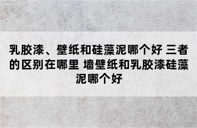 乳胶漆、壁纸和硅藻泥哪个好 三者的区别在哪里 墙壁纸和乳胶漆硅藻泥哪个好